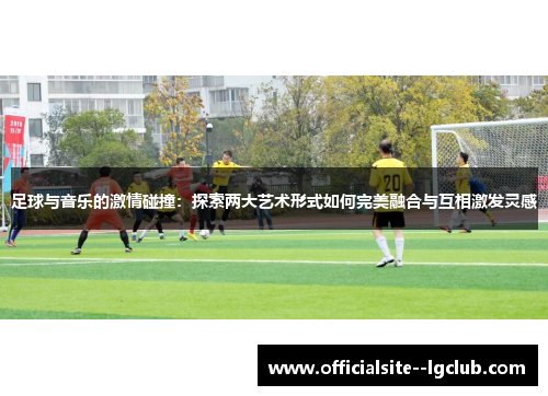足球与音乐的激情碰撞:探索两大艺术形式如何完美融合与互相激发灵感 足球与音乐的激情碰撞:探索两大艺术形式如何完美融合与互相激发灵感