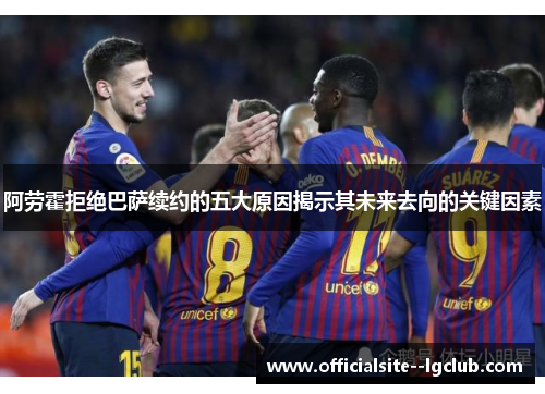 阿劳霍拒绝巴萨续约的五大原因揭示其未来去向的关键因素
