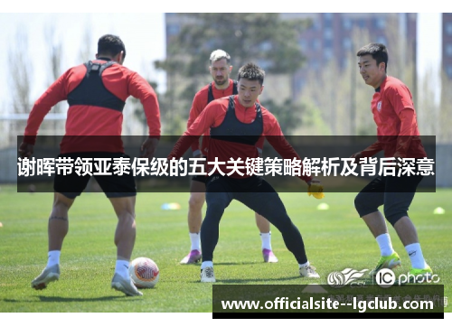 谢晖带领亚泰保级的五大关键策略解析及背后深意