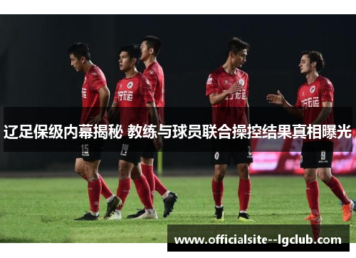 辽足保级内幕揭秘 教练与球员联合操控结果真相曝光 辽足保级内幕揭秘 教练与球员联合操控结果真相曝光