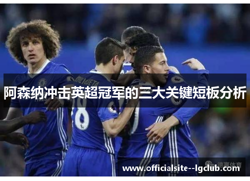 阿森纳冲击英超冠军的三大关键短板分析 阿森纳冲击英超冠军的三大关键短板分析