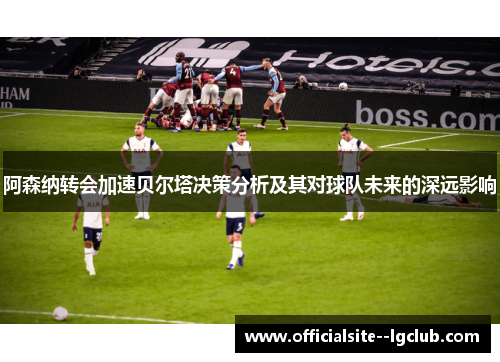 阿森纳转会加速贝尔塔决策分析及其对球队未来的深远影响 阿森纳转会加速贝尔塔决策分析及其对球队未来的深远影响