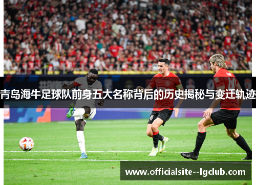青岛海牛足球队前身五大名称背后的历史揭秘与变迁轨迹