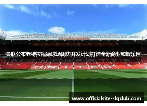 曼联公布老特拉福德球场周边开发计划打造全新商业和娱乐区 曼联公布老特拉福德球场周边开发计划打造全新商业和娱乐区