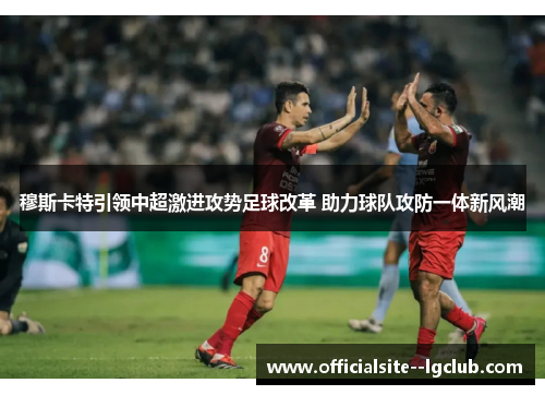 穆斯卡特引领中超激进攻势足球改革 助力球队攻防一体新风潮