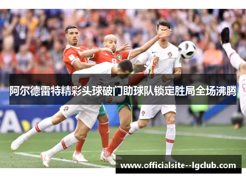 阿尔德雷特精彩头球破门助球队锁定胜局全场沸腾
