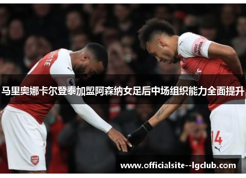马里奥娜卡尔登泰加盟阿森纳女足后中场组织能力全面提升