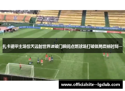 扎卡德甲主场惊天远射世界波破门瞬间点燃球场打破僵局震撼时刻一 扎卡德甲主场惊天远射世界波破门瞬间点燃球场打破僵局震撼时刻一